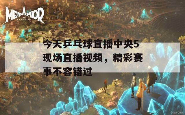 今天乒乓球直播中央5现场直播视频，精彩赛事不容错过