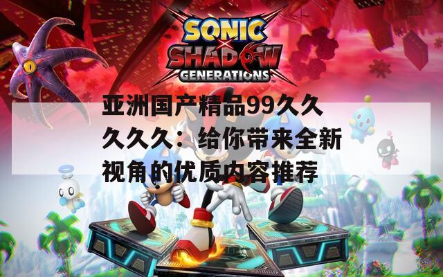 亚洲国产精品99久久久久久：给你带来全新视角的优质内容推荐