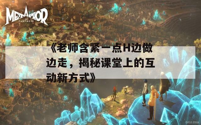 《老师含紧一点H边做边走，揭秘课堂上的互动新方式》