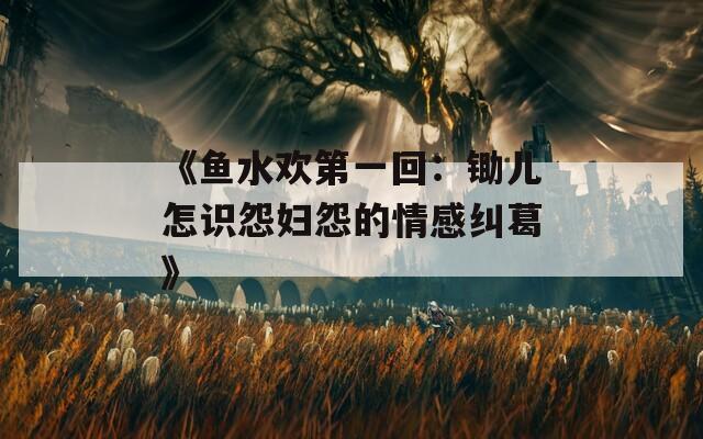 《鱼水欢第一回：锄儿怎识怨妇怨的情感纠葛》