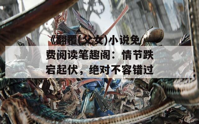 《翻覆(父女)小说免费阅读笔趣阁：情节跌宕起伏，绝对不容错过》