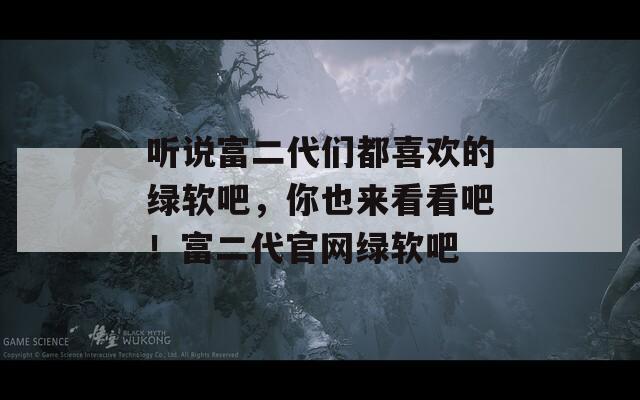 听说富二代们都喜欢的绿软吧，你也来看看吧！富二代官网绿软吧