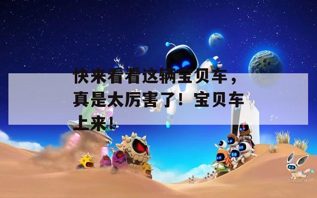 快来看看这辆宝贝车，真是太厉害了！宝贝车上来！