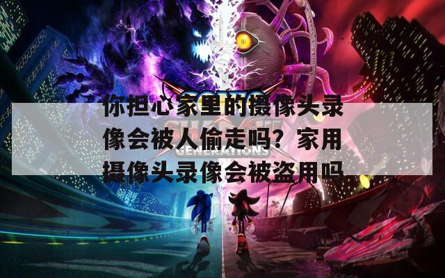 你担心家里的摄像头录像会被人偷走吗？家用摄像头录像会被盗用吗