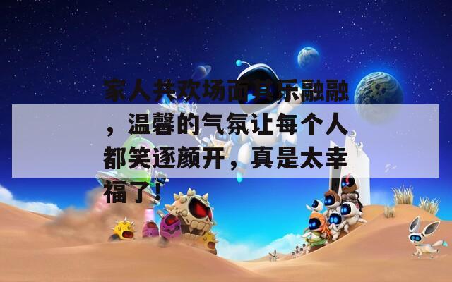 家人共欢场面其乐融融，温馨的气氛让每个人都笑逐颜开，真是太幸福了！