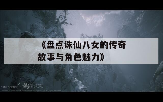 《盘点诛仙八女的传奇故事与角色魅力》