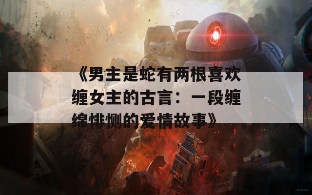 《男主是蛇有两根喜欢缠女主的古言：一段缠绵悱恻的爱情故事》