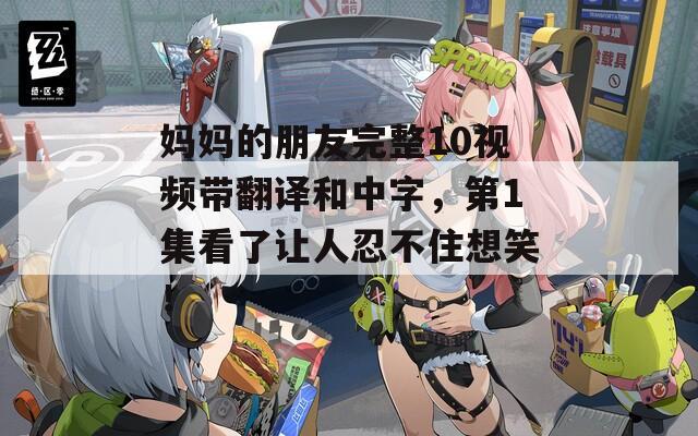 妈妈的朋友完整10视频带翻译和中字，第1集看了让人忍不住想笑！