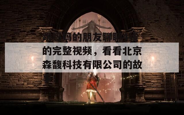 跟妈妈的朋友聊聊4线的完整视频，看看北京森馥科技有限公司的故事！  第1张