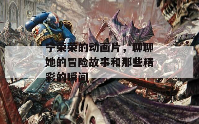 宁荣荣的动画片，聊聊她的冒险故事和那些精彩的瞬间