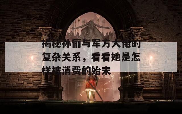 揭秘孙俪与军方大佬的复杂关系，看看她是怎样被消费的始末