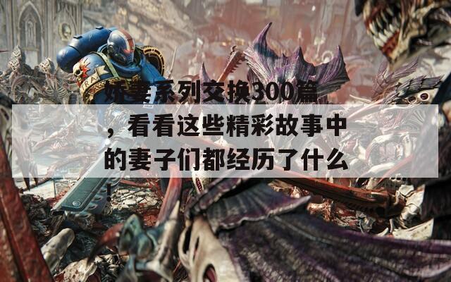 娇妻系列交换300篇，看看这些精彩故事中的妻子们都经历了什么！