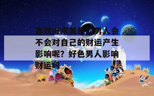 喜欢追求美色的男人会不会对自己的财运产生影响呢？好色男人影响财运吗