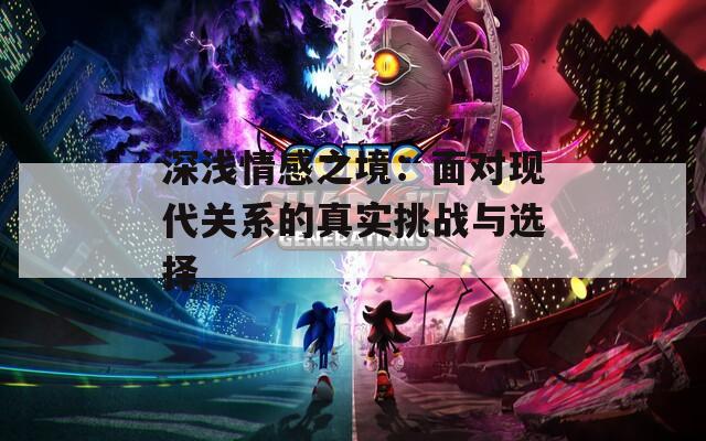 深浅情感之境：面对现代关系的真实挑战与选择