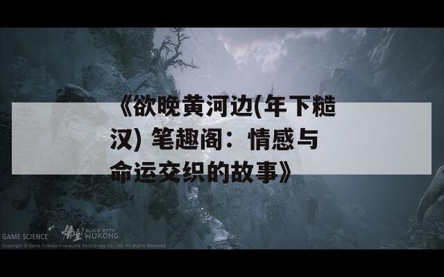 《欲晚黄河边(年下糙汉) 笔趣阁：情感与命运交织的故事》