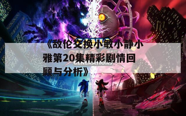 《敌伦交换小敏小静小雅第20集精彩剧情回顾与分析》
