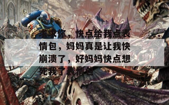 求求你，快点给我点表情包，妈妈真是让我快崩溃了，好妈妈快点想死我了表情包