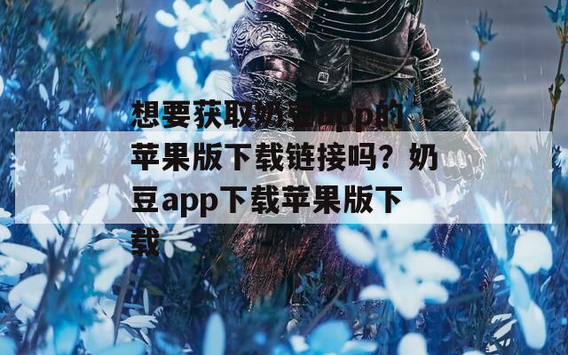 想要获取奶豆app的苹果版下载链接吗？奶豆app下载苹果版下载