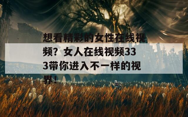 想看精彩的女性在线视频？女人在线视频333带你进入不一样的视界！