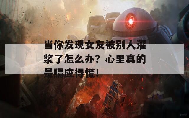 当你发现女友被别人灌浆了怎么办？心里真的是膈应得慌！