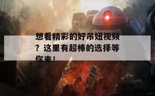想看精彩的好吊妞视频？这里有超棒的选择等你来！  第1张