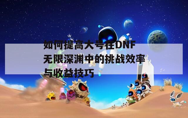 如何提高大号在DNF无限深渊中的挑战效率与收益技巧