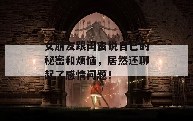 女朋友跟闺蜜说自己的秘密和烦恼，居然还聊起了感情问题！  第1张