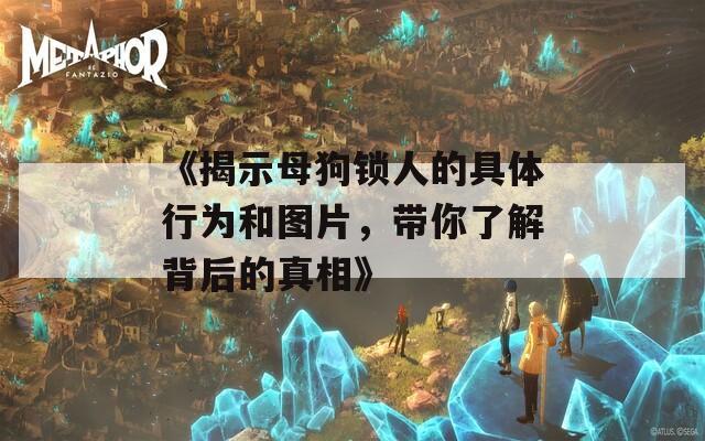 《揭示母狗锁人的具体行为和图片，带你了解背后的真相》