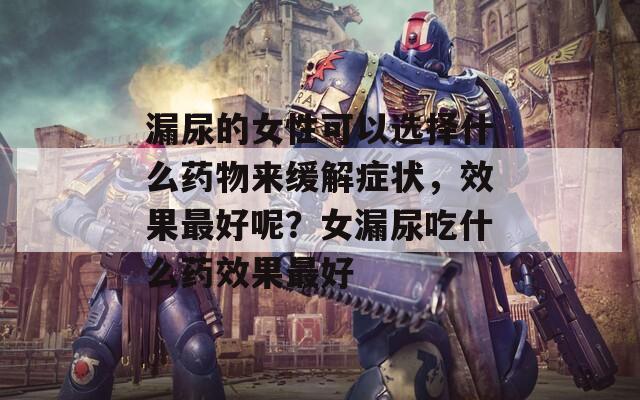 漏尿的女性可以选择什么药物来缓解症状，效果最好呢？女漏尿吃什么药效果最好