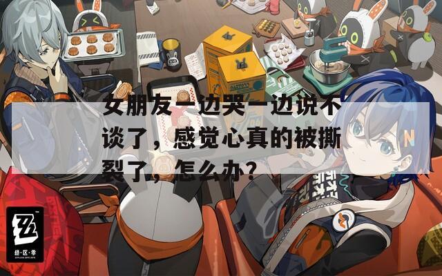 女朋友一边哭一边说不谈了，感觉心真的被撕裂了，怎么办？