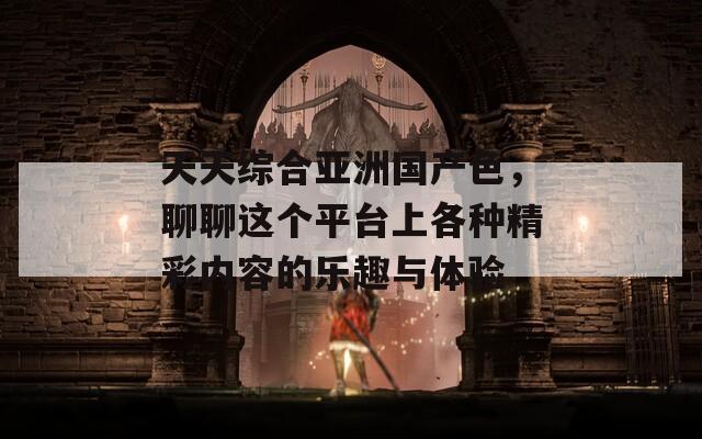 天天综合亚洲国产色，聊聊这个平台上各种精彩内容的乐趣与体验