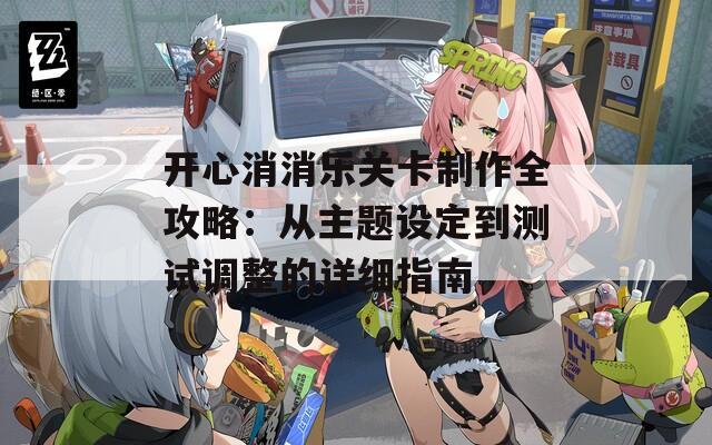 开心消消乐关卡制作全攻略：从主题设定到测试调整的详细指南