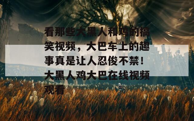 看那些大黑人和鸡的搞笑视频，大巴车上的趣事真是让人忍俊不禁！大黑人鸡大巴在线视频观看