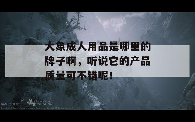 大象成人用品是哪里的牌子啊，听说它的产品质量可不错呢！