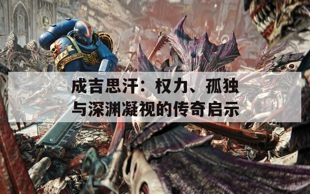 成吉思汗：权力、孤独与深渊凝视的传奇启示
