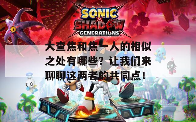 大查焦和焦一人的相似之处有哪些？让我们来聊聊这两者的共同点！