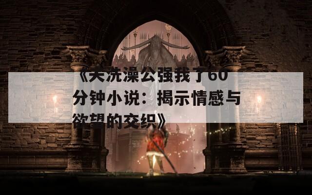 《夫洗澡公强我了60分钟小说：揭示情感与欲望的交织》