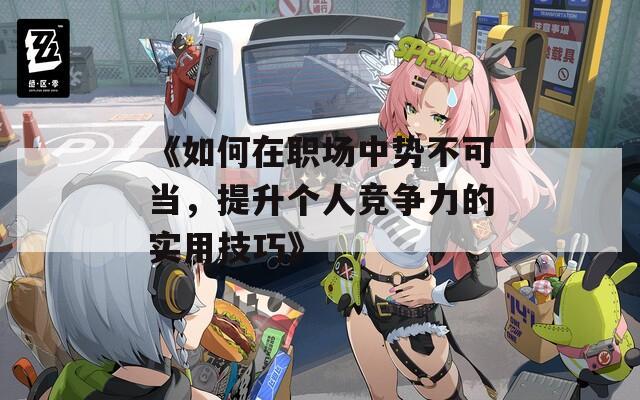 《如何在职场中势不可当，提升个人竞争力的实用技巧》