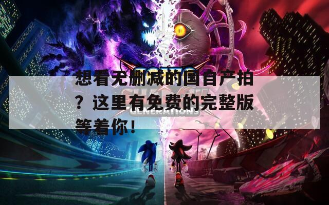 想看无删减的国自产拍？这里有免费的完整版等着你！