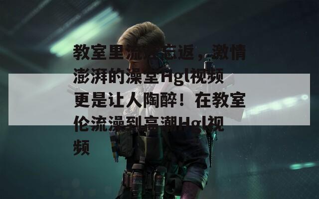 教室里流连忘返，激情澎湃的澡堂Hgl视频更是让人陶醉！在教室伦流澡到高潮Hgl视频
