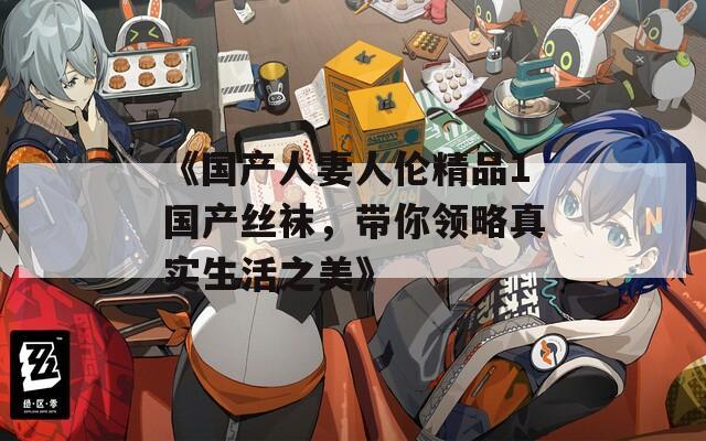 《国产人妻人伦精品1国产丝袜，带你领略真实生活之美》