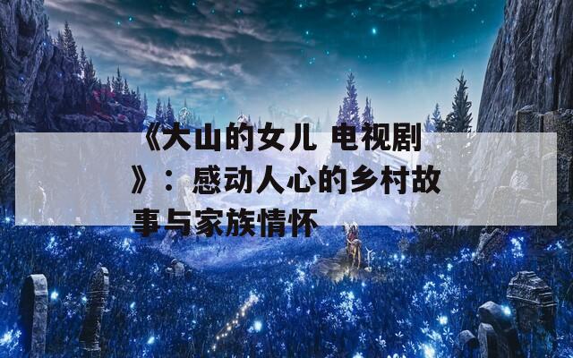 《大山的女儿 电视剧》：感动人心的乡村故事与家族情怀