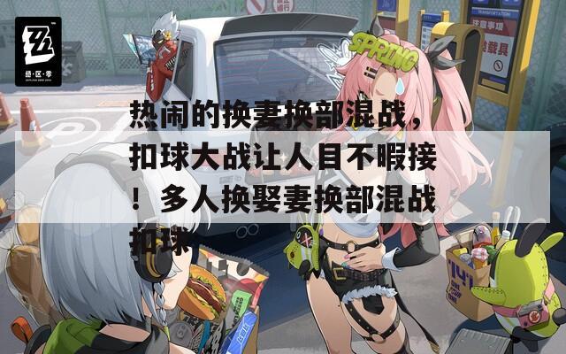 热闹的换妻换部混战，扣球大战让人目不暇接！多人换娶妻换部混战扣球