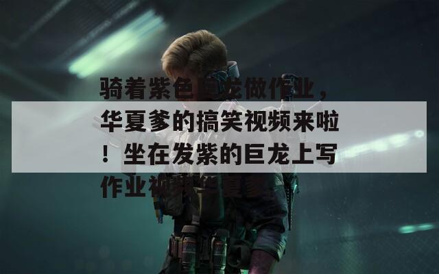 骑着紫色巨龙做作业，华夏爹的搞笑视频来啦！坐在发紫的巨龙上写作业视频华夏爹