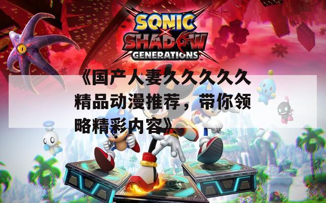 《国产人妻久久久久久精品动漫推荐，带你领略精彩内容》