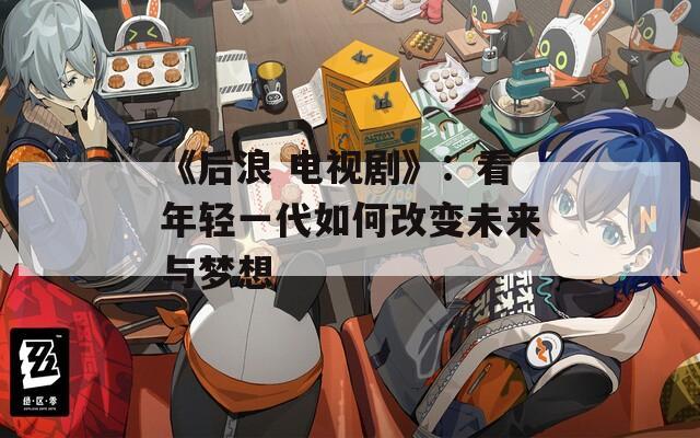 《后浪 电视剧》：看年轻一代如何改变未来与梦想
