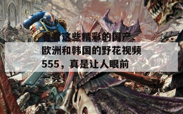 看看这些精彩的国产、欧洲和韩国的野花视频555，真是让人眼前一亮！  第1张