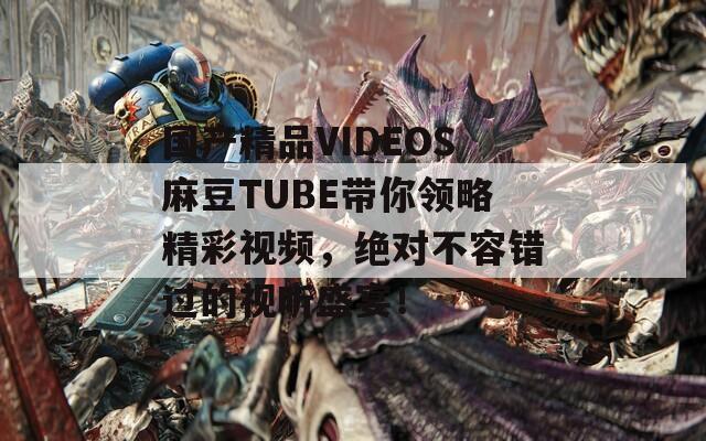 国产精品VIDEOS麻豆TUBE带你领略精彩视频，绝对不容错过的视听盛宴！