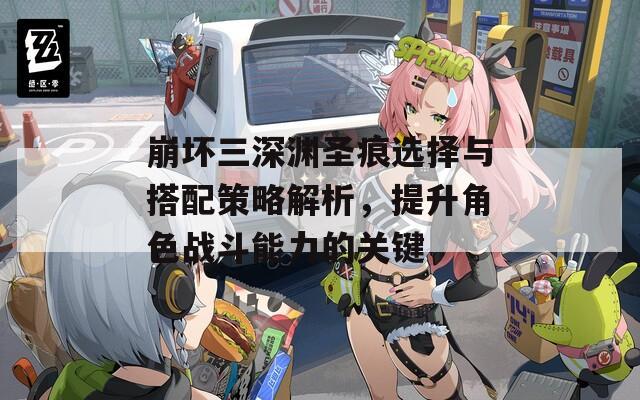 崩坏三深渊圣痕选择与搭配策略解析，提升角色战斗能力的关键