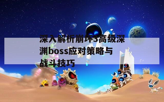 深入解析崩坏3高级深渊boss应对策略与战斗技巧
